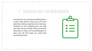 1. Planning early can work wonders
Just because your decided wedding date is
a year away doesn’t mean you can’t start
planning. Getting organized and making a
blueprint for the wedding plan can help
you stay on top of things. Not only will this
allow you to make sure everything goes to
plan, but will also keep you stress-free
(and pimple-free).
 