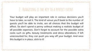 Your budget will play an important role in various decisions you’ll
have to take, so nail it. The kind of venue you’ll book to the number of
guests you’ll be able to invite, are all choices that the budget will
affect. So don’t spend a penny without making a realistic budget of
all possible expenses. Don’t forget to account for the possible extra
costs such as gifts, beauty treatments and dress alterations; if left
unaccounted for, they can push you way off your budget. And once
this budget is in place, stick to it!
2. Budgeting is the key to a perfect event
 