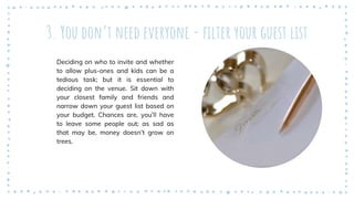 3. You don’t need everyone - filter your guest list
Deciding on who to invite and whether
to allow plus-ones and kids can be a
tedious task; but it is essential to
deciding on the venue. Sit down with
your closest family and friends and
narrow down your guest list based on
your budget. Chances are, you’ll have
to leave some people out; as sad as
that may be, money doesn’t grow on
trees.
 