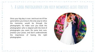5. A good photographer can keep memories alive forever
Once your big day is over, and trust me it’ll be
gone before you know it, the only way to relive
the memories would be through the
photographs. So make sure you book the
photographer who is aligned with the kind of
photographs you want. Do some test runs,
practice your poses, and don’t underestimate
the importance of having the right
photographer.
 