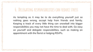 6. Delegating responsibilities can reduce stress
As tempting as it may be to do everything yourself just so
nothing goes wrong, accept help from friends and family.
Keeping a track of every little thing can snowball into bigger
responsibilities you may not have the time to deal with. Go easy
on yourself and delegate responsibilities, such as making an
appointment with the florist or lodging RSVPs.
 