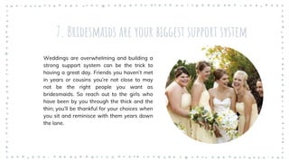 7. Bridesmaids are your biggest support system
Weddings are overwhelming and building a
strong support system can be the trick to
having a great day. Friends you haven’t met
in years or cousins you’re not close to may
not be the right people you want as
bridesmaids. So reach out to the girls who
have been by you through the thick and the
thin; you’ll be thankful for your choices when
you sit and reminisce with them years down
the lane.
 