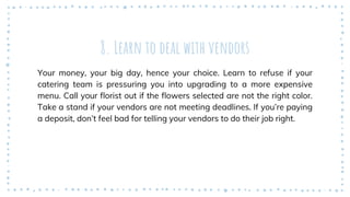8. Learn to deal with vendors
Your money, your big day, hence your choice. Learn to refuse if your
catering team is pressuring you into upgrading to a more expensive
menu. Call your florist out if the flowers selected are not the right color.
Take a stand if your vendors are not meeting deadlines. If you’re paying
a deposit, don’t feel bad for telling your vendors to do their job right.
 