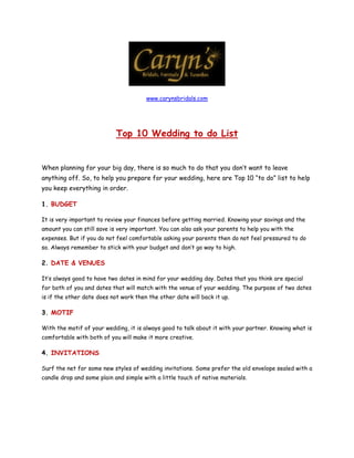 www.carynsbridals.com




                            Top 10 Wedding to do List


When planning for your big day, there is so much to do that you don’t want to leave
anything off. So, to help you prepare for your wedding, here are Top 10 “to do” list to help
you keep everything in order.

1. BUDGET

It is very important to review your finances before getting married. Knowing your savings and the
amount you can still save is very important. You can also ask your parents to help you with the
expenses. But if you do not feel comfortable asking your parents then do not feel pressured to do
so. Always remember to stick with your budget and don’t go way to high.

2. DATE & VENUES

It’s always good to have two dates in mind for your wedding day. Dates that you think are special
for both of you and dates that will match with the venue of your wedding. The purpose of two dates
is if the other date does not work then the other date will back it up.

3. MOTIF

With the motif of your wedding, it is always good to talk about it with your partner. Knowing what is
comfortable with both of you will make it more creative.

4. INVITATIONS

Surf the net for some new styles of wedding invitations. Some prefer the old envelope sealed with a
candle drop and some plain and simple with a little touch of native materials.
 