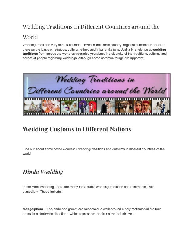 Wedding Traditions in Different Countries around the
World
Wedding traditions vary across countries. Even in the same country, regional differences could be
there on the basis of religious, cultural, ethnic and tribal affiliations. Just a brief glance at wedding
traditions from across the world can surprise you about the diversity of the traditions, cultures and
beliefs of people regarding weddings, although some common things are apparent.
Wedding Customs in Different Nations
Find out about some of the wonderful wedding traditions and customs in different countries of the
world.
Hindu Wedding
In the Hindu wedding, there are many remarkable wedding traditions and ceremonies with
symbolism. These include:
Mangalphera – The bride and groom are supposed to walk around a holy matrimonial fire four
times, in a clockwise direction – which represents the four aims in their lives:
 