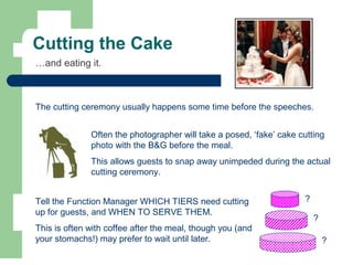 Cutting the Cake
…and eating it.
The cutting ceremony usually happens some time before the speeches.
Often the photographer will take a posed, ‘fake’ cake cutting
photo with the B&G before the meal.
This allows guests to snap away unimpeded during the actual
cutting ceremony.
?
?
?Tell the Function Manager WHICH TIERS need cutting
up for guests, and WHEN TO SERVE THEM.
This is often with coffee after the meal, though you (and
your stomachs!) may prefer to wait until later.
 