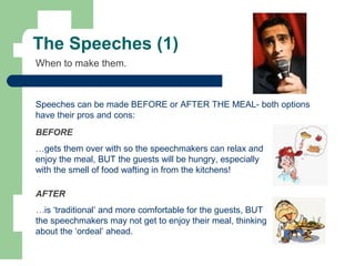 The Speeches (1)
When to make them.
Speeches can be made BEFORE or AFTER THE MEAL- both options
have their pros and cons:
BEFORE
…gets them over with so the speechmakers can relax and
enjoy the meal, BUT the guests will be hungry, especially
with the smell of food wafting in from the kitchens!
AFTER
…is ‘traditional’ and more comfortable for the guests, BUT
the speechmakers may not get to enjoy their meal, thinking
about the ‘ordeal’ ahead.
 