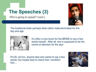 The Speeches (3)
It’s often a nice touch for the BRIDE to say a few
words herself. After all, she is supposed to be the
centre of attention for the day!
The traditional order perhaps feels rather male-dominated for this
day and age.
PLUS- ad hoc, anyone else who wants to say a few
words- but maybe best to check their ‘condition’
first…
Who’s going to speak? (cont.)
 