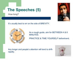 The Speeches (5)
It’s usually best to err on the side of BREVITY.
As a rough guide, aim for BETWEEN 4 & 8
MINUTES.
PRACTICE & TIME YOURSELF beforehand.
How long?
Any longer and people’s attention will tend to drift-
rapidly.
 