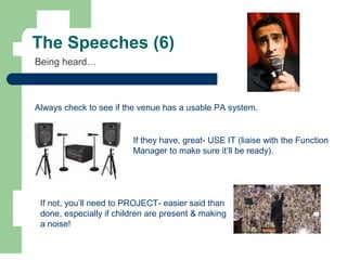 The Speeches (6)
Being heard…
Always check to see if the venue has a usable PA system.
If they have, great- USE IT (liaise with the Function
Manager to make sure it’ll be ready).
If not, you’ll need to PROJECT- easier said than
done, especially if children are present & making
a noise!
 