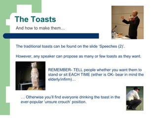 The Toasts
The traditional toasts can be found on the slide ‘Speeches (2)’.
However, any speaker can propose as many or few toasts as they want.
And how to make them…
REMEMBER- TELL people whether you want them to
stand or sit EACH TIME (either is OK- bear in mind the
elderly/infirm)…
… Otherwise you’ll find everyone drinking the toast in the
ever-popular ‘unsure crouch’ position.
 