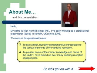 About Me…
…and this presentation.
Hello,
My name is Nick Funnell (email link). I’ve been working as a professional
toastmaster (based in Norfolk, UK) since 2006.
The aims of this presentation are:
 To give a brief, but fairly comprehensive introduction to
the various elements of the wedding reception.
 To present some of the insider knowledge and ‘tricks of
the trade’ I have picked up over many wedding reception
engagements.
So let’s get on with it…
 