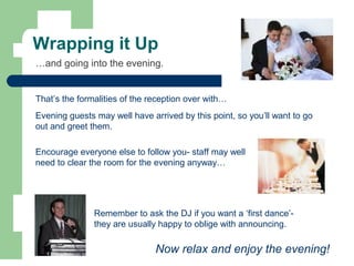 Wrapping it Up
That’s the formalities of the reception over with…
…and going into the evening.
Remember to ask the DJ if you want a ‘first dance’-
they are usually happy to oblige with announcing.
Evening guests may well have arrived by this point, so you’ll want to go
out and greet them.
Encourage everyone else to follow you- staff may well
need to clear the room for the evening anyway…
Now relax and enjoy the evening!
 