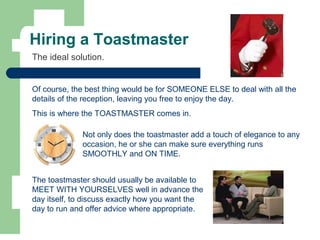 Hiring a Toastmaster
Of course, the best thing would be for SOMEONE ELSE to deal with all the
details of the reception, leaving you free to enjoy the day.
This is where the TOASTMASTER comes in.
The ideal solution.
The toastmaster should usually be available to
MEET WITH YOURSELVES well in advance the
day itself, to discuss exactly how you want the
day to run and offer advice where appropriate.
Not only does the toastmaster add a touch of elegance to any
occasion, he or she can make sure everything runs
SMOOTHLY and ON TIME.
 