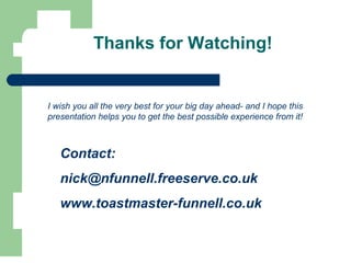Thanks for Watching!
I wish you all the very best for your big day ahead- and I hope this
presentation helps you to get the best possible experience from it!
Contact:
nick@nfunnell.freeserve.co.uk
www.toastmaster-funnell.co.uk
 