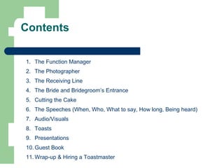Contents
1. The Function Manager
2. The Photographer
3. The Receiving Line
4. The Bride and Bridegroom’s Entrance
5. Cutting the Cake
6. The Speeches (When, Who, What to say, How long, Being heard)
7. Audio/Visuals
8. Toasts
9. Presentations
10. Guest Book
11. Wrap-up & Hiring a Toastmaster
 