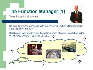The Function Manager (1)
Your first point of contact.
Be sure to arrange a meeting with the venue’s Function Manager well in
advance of the big day.
He/she can take you through the basic running of events in relation to the
PHYSICAL LAYOUT(S) of the venue…
?
?
?
?
?
 