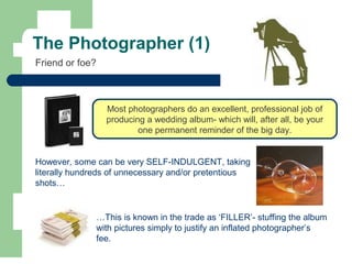 The Photographer (1)
Friend or foe?
However, some can be very SELF-INDULGENT, taking
literally hundreds of unnecessary and/or pretentious
shots…
…This is known in the trade as ‘FILLER’- stuffing the album
with pictures simply to justify an inflated photographer’s
fee.
Most photographers do an excellent, professional job of
producing a wedding album- which will, after all, be your
one permanent reminder of the big day.
 