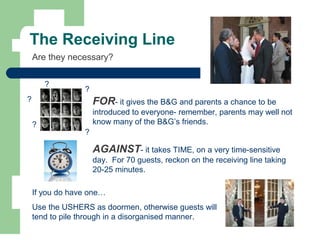 The Receiving Line
Are they necessary?
FOR- it gives the B&G and parents a chance to be
introduced to everyone- remember, parents may well not
know many of the B&G’s friends.
AGAINST- it takes TIME, on a very time-sensitive
day. For 70 guests, reckon on the receiving line taking
20-25 minutes.
?
?
?
If you do have one…
Use the USHERS as doormen, otherwise guests will
tend to pile through in a disorganised manner.
?
?
 