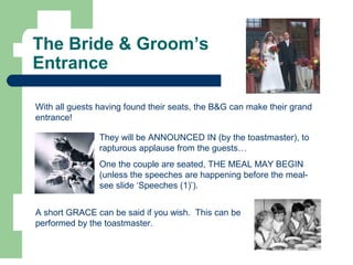 The Bride & Groom’s
Entrance
With all guests having found their seats, the B&G can make their grand
entrance!
They will be ANNOUNCED IN (by the toastmaster), to
rapturous applause from the guests…
One the couple are seated, THE MEAL MAY BEGIN
(unless the speeches are happening before the meal-
see slide ‘Speeches (1)’).
A short GRACE can be said if you wish. This can be
performed by the toastmaster.
 