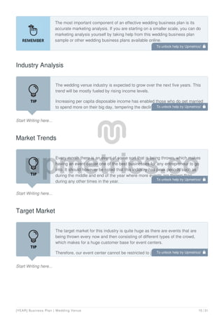 The most important component of an effective wedding business plan is its
accurate marketing analysis. If you are starting on a smaller scale, you can do
marketing analysis yourself by taking help from this wedding business plan
sample or other wedding business plans available online.
Industry Analysis
Start Writing here...
The wedding venue industry is expected to grow over the next five years. This
trend will be mostly fueled by rising income levels.
Increasing per capita disposable income has enabled those who do get married
to spend more on their big day, tempering the decline. Additionally, the
increasing average age of marriage and the length of engagements will give
Market Trends
Start Writing here...
Every month there is an event of some sort that is being thrown, which makes
having an event center one of the best businesses for any entrepreneur to go
into. It should however be noted that this industry has peak periods such as
during the middle and end of the year where more events are thrown than
during any other times in the year.
Target Market
Start Writing here...
The target market for this industry is quite huge as there are events that are
being thrown every now and then consisting of different types of the crowd,
which makes for a huge customer base for event centers.
Therefore, our event center cannot be restricted to just hosting weddings,
parties, fundraising, and business meetings but it can host any event that our
To unlock help try Upmetrics! 
To unlock help try Upmetrics! 
To unlock help try Upmetrics! 
To unlock help try Upmetrics! 
[YEAR] Business Plan | Wedding Venue 15 / 31
 