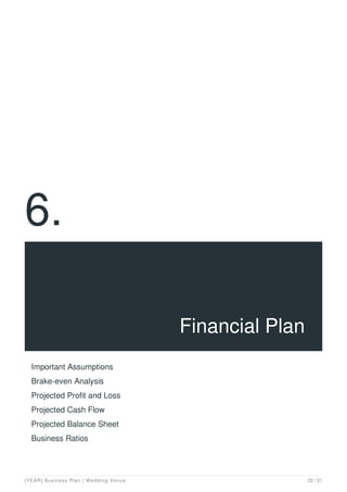 6.
Financial Plan
Important Assumptions
Brake-even Analysis
Projected Profit and Loss
Projected Cash Flow
Projected Balance Sheet
Business Ratios
[YEAR] Business Plan | Wedding Venue 22 / 31
 