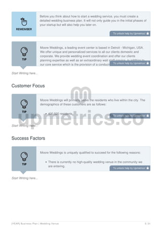 Before you think about how to start a wedding service, you must create a
detailed wedding business plan. It will not only guide you in the initial phases of
your startup but will also help you later on.
Start Writing here...
Moore Weddings, a leading event center is based in Detroit - Michigan, USA.
We offer unique and personalized services to all our clients domestic and
corporate. We provide wedding event coordination and offer our clients
planning expertise as well as an extraordinary wait staff service, in addition to
our core service which is the provision of a conducive hall to host all kinds of
Customer Focus
Start Writing here...
Moore Weddings will primarily serve the residents who live within the city. The
demographics of these customers are as follows:
430,520 residents
21,540 businesses
Success Factors
Start Writing here...
Moore Weddings is uniquely qualified to succeed for the following reasons:
There is currently no high-quality wedding venue in the community we
are entering.
We have determined that the demographics of our target location consist
To unlock help try Upmetrics! 
To unlock help try Upmetrics! 
To unlock help try Upmetrics! 
To unlock help try Upmetrics! 
[YEAR] Business Plan | Wedding Venue 5 / 31
 