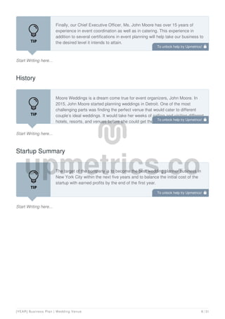 Start Writing here...
Finally, our Chief Executive Officer, Ms. John Moore has over 15 years of
experience in event coordination as well as in catering. This experience in
addition to several certifications in event planning will help take our business to
the desired level it intends to attain.
We believe in ensuring that our employees are not only productive but that they
History
Start Writing here...
Moore Weddings is a dream come true for event organizers, John Moore. In
2015, John Moore started planning weddings in Detroit. One of the most
challenging parts was finding the perfect venue that would cater to different
couple’s ideal weddings. It would take her weeks of calling and visiting different
hotels, resorts, and venues before she could get the best venue for her clients.
Startup Summary
Start Writing here...
The target of the company is to become the best wedding planner business in
New York City within the next five years and to balance the initial cost of the
startup with earned profits by the end of the first year.
To unlock help try Upmetrics! 
To unlock help try Upmetrics! 
To unlock help try Upmetrics! 
[YEAR] Business Plan | Wedding Venue 8 / 31
 