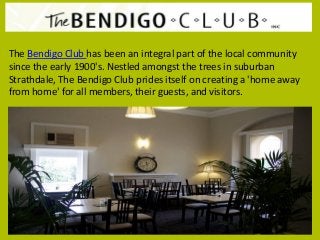 The Bendigo Club has been an integral part of the local community
since the early 1900's. Nestled amongst the trees in suburban
Strathdale, The Bendigo Club prides itself on creating a 'home away
from home' for all members, their guests, and visitors.
 