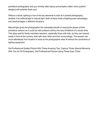 portraiture photography and your wrinkly older topics (and pimples ridden more youthful
designs) will certainly thank you!


Without a doubt, lighting is one of the key elements to look at in portrait photography,
whether it be artificial light or natural light. Both of these kinds of lighting pose advantages
and disadvantages in different situations.


Natural light gives the photographer the noticeable benefit of varying the places of their
portraiture session as it could be held outdoors without the size limitations of a studio area.
This plays well for family members sessions, especially those with kids, as they can interact
easily in front of the camera, both with each other and their surroundings. The session can
move effortlessly from location to area as the photographer sees fit without the constraints of
lighting equipment.


Get Professional Quality Photos With These Amazing Tips, Capture Those Special Moments
With The Art Of Photography, Get Professional Pictures Using These Easy Tricks
 