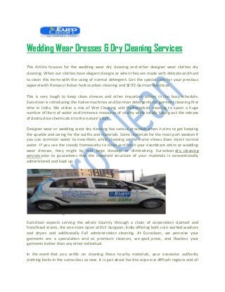 Wedding Wear Dresses & Dry Cleaning Services
This Article focuses for the wedding wear dry cleaning and other designer wear clothes dry
cleaning. When our clothes have elegant designs or when they are made with delicate and hard
to clean this items with the using of normal detergent. Get the special care for your precious
apparel with Renzacci Italian hydrocarbon cleaning and SEITZ German chemicals.
This is very tough to keep clean dresses and other important attires in the busy schedule.
Euroclean is introducing the Italian machines and German detergents for garment cleaning first
time in India. We utilize a mix of Wet Cleaning and Hydrocarbon cleaning to spare a huge
number of liters of water and immense measures of vitality while totally taking out the release
of destructive chemicals into the nature's turf.
Designer wear or wedding wear dry cleaning has various proceeds when it aims to get keeping
the sparkle and caring for the outfits and materials. Some materials for the most part weaken if
you use common water to new them, while cleaning as the name shows does reject normal
water. If you use the steady frameworks to clean and fresh your exorbitant attire or wedding
wear dresses, they might by and large develop or diminishing. Euroclean dry cleaning
services plan to guarantees that the standard structure of your materials is conventionally
administered and kept up.
Euroclean expects serving the whole Country through a chain of corporation claimed and
franchised stores, the one store open at DLF Gurgaon, India offering both coin worked washers
and dryers and additionally Full administration cleaning. At Euroclean, we perceive your
garments are a speculation and as premium cleaners, we spoil, press, and flawless your
garments better than any other individual.
In the event that you settle on cleaning these touchy materials, your excessive authority
clothing looks in the same class as new. It is just about hard to wipe out difficult regions and oil
 