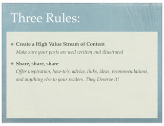 Three Rules:
Create a High Value Stream of Content
Make sure your posts are well written and illustrated

Share, share, share
Offer inspiration, how-to’s, advice, links, ideas, recommendations,
and anything else to your readers. They Deserve it!
 