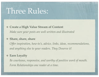 Three Rules:
Create a High Value Stream of Content
Make sure your posts are well written and illustrated

Share, share, share
Offer inspiration, how-to’s, advice, links, ideas, recommendations,
and anything else to your readers. They Deserve it!

Earn Loyalty
Be courteous, responsive, and worthy of positive word of mouth.
Form Relationships one reader at a time.
 