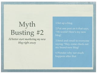 Myth                             1.Set up a blog.

                                    2.Put one post on it that says,

 Busting #2                         “Hi world! Here’s my new
                                    blog!
I’d better start marketing my new   3.Send and email to everyone
          blog right away           saying “Hey, come check out
                                    my brand-new blog!

                                    4.Wonder why not much
                                    happens after that
 