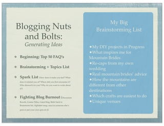 My Big
Blogging Nuts                                                Brainstorming List
  and Bolts:
       Generating Ideas                                   •My DIY projects in Progress
                                                          •What inspires me for
Beginning: Top 50 FAQ’s                                   Mountain Brides
                                                          •Re-caps from my own
Brainstorming + Topics List                               wedding
Spark List (How does it make you feel? What
                                                          •Real mountain brides’ advice
does it remind you of? Where did you ﬁrst encounter it?
                                                          •How the mountains are
Who showed it to you? Why do you want to write about      different from other
it?)
                                                          destinations
Fighting Blog Burnout (Discussion                         •Which crafts are easiest to do
Boards, Cosmo Titles, Guest blog, Refer back to           •Unique venues
Brainstorm list, Alphabet soup, react to someone else’s

post or put your own spin on it)
 