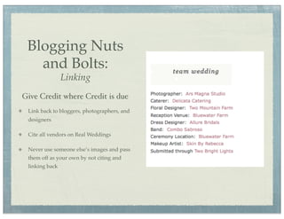 Blogging Nuts
   and Bolts:
                Linking
Give Credit where Credit is due
 Link back to bloggers, photographers, and
 designers

 Cite all vendors on Real Weddings

 Never use someone else’s images and pass
 them off as your own by not citing and
 linking back
 