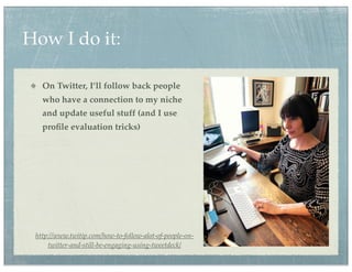 How I do it:

   On Twitter, I’ll follow back people
   who have a connection to my niche
   and update useful stuff (and I use
   proﬁle evaluation tricks)




 http://www.twitip.com/how-to-follow-alot-of-people-on-
     twitter-and-still-be-engaging-using-tweetdeck/
 