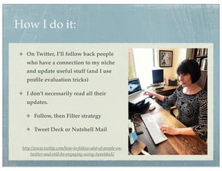 How I do it:

   On Twitter, I’ll follow back people
   who have a connection to my niche
   and update useful stuff (and I use
   proﬁle evaluation tricks)

   I don’t necessarily read all their
   updates.

       Follow, then Filter strategy

       Tweet Deck or Nutshell Mail


 http://www.twitip.com/how-to-follow-alot-of-people-on-
     twitter-and-still-be-engaging-using-tweetdeck/
 
