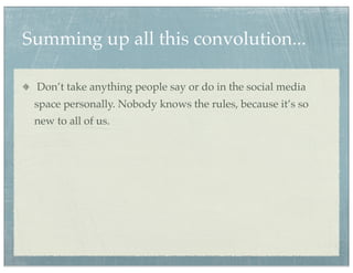 Summing up all this convolution...

 Don’t take anything people say or do in the social media
 space personally. Nobody knows the rules, because it’s so
 new to all of us.
 