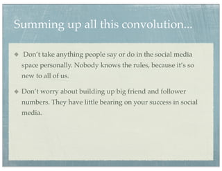 Summing up all this convolution...

 Don’t take anything people say or do in the social media
 space personally. Nobody knows the rules, because it’s so
 new to all of us.

 Don’t worry about building up big friend and follower
 numbers. They have little bearing on your success in social
 media.
 
