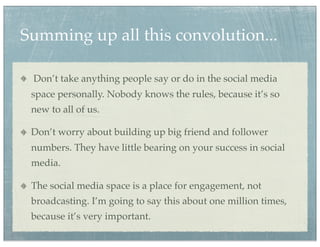 Summing up all this convolution...

 Don’t take anything people say or do in the social media
 space personally. Nobody knows the rules, because it’s so
 new to all of us.

 Don’t worry about building up big friend and follower
 numbers. They have little bearing on your success in social
 media.

 The social media space is a place for engagement, not
 broadcasting. I’m going to say this about one million times,
 because it’s very important.
 
