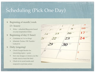 Scheduling (Pick One Day)

 Beginning of month/week
 (3+ hours)
    Write + schedule Blog posts based
    on your inspiration folder

 Beginning of day (1 hour)
    Comment on 5 or so blogs
    Schedule Twitter/FB/Tumblr/
    Linked-In

 Daily (ongoing)
    Check Google Reader for
    interesting topics + posts
    Save any images or stories you like
    (make sure to track the link)
    Check in to social media and
    respond to real time action
 