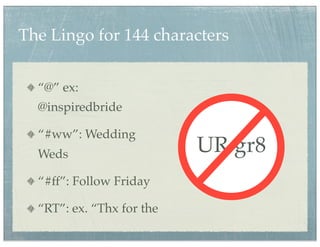 The Lingo for 144 characters


  “@” ex:
  @inspiredbride

  “#ww”: Wedding
  Weds                     UR gr8
  “#ff”: Follow Friday

  “RT”: ex. “Thx for the
 