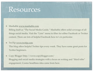 Resources

Mashable www.mashable.com
Billing itself as “The Social Media Guide,” Mashable offers solid coverage of all
things social media. Visit the “Lists” menu to ﬁlter for either Facebook or Twitter
content. There are lots of helpful Facebook how-to’s in particular.

TwiTip www.twitip.com
This blog offers helpful Twitter tips every week. They have some great posts for
Twitter beginners.

Copy Blogger http://www.copyblogger.com/
Blogging and social media strategies with a focus on writing and “third tribe”
engagement. Cosmo headlines idea came from here.
 