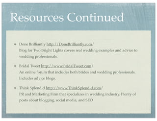 Resources Continued
 Done Brilliantly http://DoneBrilliantly.com/
 Blog for Two Bright Lights covers real wedding examples and advice to
 wedding professionals.

 Bridal Tweet http://www.BridalTweet.com/
 An online forum that includes both brides and wedding professionals.
 Includes advice blogs.

 Think Splendid http://www.ThinkSplendid.com/
 PR and Marketing Firm that specializes in wedding industry. Plenty of
 posts about blogging, social media, and SEO
 