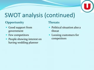 SWOT analysis (continued)
Opportunity Threats
 Good support from
government
 Few competitors
 People showing interest on
having wedding planner
 Political situation also a
threat
 Loosing customers for
competitors
 