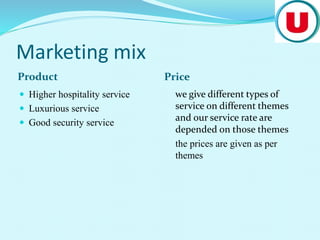 Marketing mix
Product Price
 Higher hospitality service
 Luxurious service
 Good security service
we give different types of
service on different themes
and our service rate are
depended on those themes
the prices are given as per
themes
 