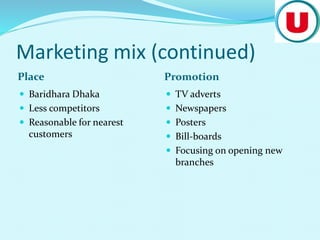 Marketing mix (continued)
Place Promotion
 Baridhara Dhaka
 Less competitors
 Reasonable for nearest
customers
 TV adverts
 Newspapers
 Posters
 Bill-boards
 Focusing on opening new
branches
 