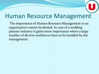 Human Resource Management
The importance of Human Resource Management in an
organization cannot be denied. In case of a wedding
planner industry it gains more importance where a large
number of diverse workforces have to be handled by the
management.
 