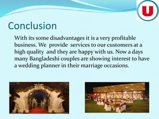 Conclusion
With its some disadvantages it is a very profitable
business. We provide services to our customers at a
high quality and they are happy with us. Now a days
many Bangladeshi couples are showing interest to have
a wedding planner in their marriage occasions.
 